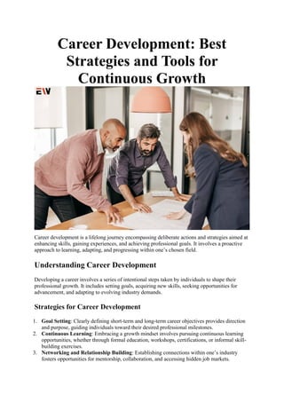Career Development: Best
Strategies and Tools for
Continuous Growth
Career development is a lifelong journey encompassing deliberate actions and strategies aimed at
enhancing skills, gaining experiences, and achieving professional goals. It involves a proactive
approach to learning, adapting, and progressing within one’s chosen field.
Understanding Career Development
Developing a career involves a series of intentional steps taken by individuals to shape their
professional growth. It includes setting goals, acquiring new skills, seeking opportunities for
advancement, and adapting to evolving industry demands.
Strategies for Career Development
1. Goal Setting: Clearly defining short-term and long-term career objectives provides direction
and purpose, guiding individuals toward their desired professional milestones.
2. Continuous Learning: Embracing a growth mindset involves pursuing continuous learning
opportunities, whether through formal education, workshops, certifications, or informal skill-
building exercises.
3. Networking and Relationship Building: Establishing connections within one’s industry
fosters opportunities for mentorship, collaboration, and accessing hidden job markets.
 