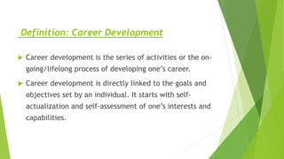Definition: Career Development
 Career development is the series of activities or the on-
going/lifelong process of developing one’s career.
 Career development is directly linked to the goals and
objectives set by an individual. It starts with self-
actualization and self-assessment of one’s interests and
capabilities.
 