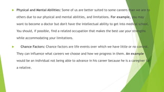  Physical and Mental Abilities: Some of us are better suited to some careers than we are to
others due to our physical and mental abilities, and limitations. For example, you may
want to become a doctor but don't have the intellectual ability to get into medical school.
You should, if possible, find a related occupation that makes the best use your strengths
while accommodating your limitations.
 Chance Factors: Chance factors are life events over which we have little or no control.
They can influence what careers we choose and how we progress in them. An example
would be an individual not being able to advance in his career because he is a caregiver for
a relative.
 