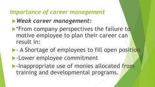 Importance of career management
Weak career management:
*From company perspectives the failure to
motive employee to plan their career can
result in:
- A Shortage of employees to fill open position.
-Lower employee commitment
-Inappropriate use of monies allocated from
training and developmental programs.
 