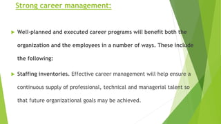 Strong career management:
 Well-planned and executed career programs will benefit both the
organization and the employees in a number of ways. These include
the following:
 Staffing inventories. Effective career management will help ensure a
continuous supply of professional, technical and managerial talent so
that future organizational goals may be achieved.
 