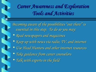Career Awareness and Exploration Tools and Activities Becoming aware of the possibilities “out there” is essential in this step.  To do so you may: Read newspapers and magazines Keep up with news via radio, TV, and internet Use Head Hunters and other internet resources Take guidance from career counselors  Talk with experts in the field 
