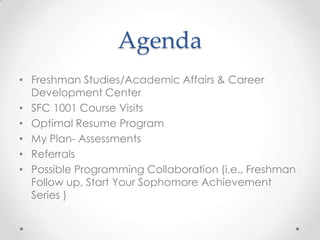 Agenda
• Freshman Studies/Academic Affairs & Career
  Development Center
• SFC 1001 Course Visits
• Optimal Resume Program
• My Plan- Assessments
• Referrals
• Possible Programming Collaboration (i.e., Freshman
  Follow up, Start Your Sophomore Achievement
  Series )
 