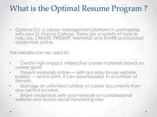 What is the Optimal Resume Program ?

• Optimal 2.0, a career management platform in partnership
  with your St. Francis College. There are a variety of tools to
  help you CREATE, PRESENT, MANAGE and SHARE professional
  credentials online .

The website can be used to:

•   Create high-impact, interactive career materials based on
  career goals
•   Present materials online — with our easy-to-use website
  builder — and in print, it can downloaded in a number of
  formats
•   Manage an unlimited number of career documents from
  one central location
•   Share credentials with your network on a professional
  website and across social networking sites
 