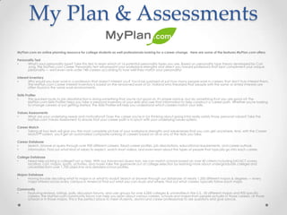 My Plan & Assessments
MyPlan.com an online planning resource for college students as well professionals looking for a career change. Here are some of the features MyPlan.com offers:

Personality Test
•     What's your personality type? Take this test to learn which of 16 potential personality types you are. Based on personality type theory developed by Carl
      Jung, the MyPlan.com Career Personality Test will pinpoint your workplace strengths and direct you toward professions that best compliment your unique
      personality — we'll even rank-order 748 careers according to how well they match your personality!

Interest Inventory
•      Why would you ever work in a profession that doesn't interest you? You'd be surprised at just how many people work in careers that don't truly interest them.
       The MyPlan.com Career Interest Inventory is based on the renowned work of Dr. Holland who theorized that people with the same or similar interests are
       often found in the same work environments.

Skills Profiler
•        The quickest route to job dissatisfaction is doing something that you're not good at. It's simple advice, but do something that you are good at! The
         MyPlan.com Skills Profiler helps you take a personal inventory of your skills and uses that information to help construct a career path. Whether you're looking
         to change careers or just getting started, the Skills Profiler will help you understand which careers match your skills.

Values Assessments
•     What are your underlying needs and motivations? Does the career you're in (or thinking about going into) really satisfy those personal values? Take the
      MyPlan.com Values Assessment to ensure that your career path is in synch with your underlying values system.

Career Match
•     Taking all four tests will give you the most complete picture of your workplace strengths and weaknesses that you can get anywhere. And, with the Career
      Match™ system, you'll get an automated composite ranking of careers based on all or any of the tests you take.

Career Database
•     Search, browse or query through over 900 different careers. Read career profiles, job descriptions, educational requirements, and career outlook
•     information. Find out what kind of salary to expect, watch short videos, and even learn about the types of people that typically go into each career.

College Database
•     Need help picking a college? Let us help. With our Advanced Query tool, we can match schools based on over 40 criteria including SAT/ACT scores,
      location, cost, majors, sports, activities, and more! Take the guesswork out of college selection by learning more about undergraduate colleges and
      universities from over 1,700 objective and detailed school profiles.

Majors Database
•      Having trouble deciding what to major in or what to study? Search or browse through our database of nearly 1,200 different majors & degrees — every
       major offered across every campus in America! Find out what you can study and where. Find out what careers typically follow each major.

Community
•   Featuring reviews, ratings, polls, discussion forums, and user groups for over 6,000 colleges & universities in the U.S., 50 different majors and 900 specific
    careers, the MyPlan.com community forum can help you learn about various careers, schools and majors from people actually in those careers, at those
    schools or in those majors. This is the perfect place to meet students, alumni and career professionals to ask questions and give advice.
 