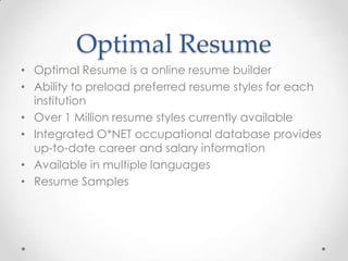 Optimal Resume
• Optimal Resume is a online resume builder
• Ability to preload preferred resume styles for each
  institution
• Over 1 Million resume styles currently available
• Integrated O*NET occupational database provides
  up-to-date career and salary information
• Available in multiple languages
• Resume Samples
 