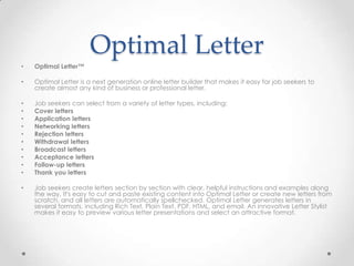 Optimal Letter
•   Optimal Letter™

•   Optimal Letter is a next generation online letter builder that makes it easy for job seekers to
    create almost any kind of business or professional letter.

•   Job seekers can select from a variety of letter types, including:
•   Cover letters
•   Application letters
•   Networking letters
•   Rejection letters
•   Withdrawal letters
•   Broadcast letters
•   Acceptance letters
•   Follow-up letters
•   Thank you letters

•   Job seekers create letters section by section with clear, helpful instructions and examples along
    the way. It's easy to cut and paste existing content into Optimal Letter or create new letters from
    scratch, and all letters are automatically spellchecked. Optimal Letter generates letters in
    several formats, including Rich Text, Plain Text, PDF, HTML, and email. An innovative Letter Stylist
    makes it easy to preview various letter presentations and select an attractive format.
 
