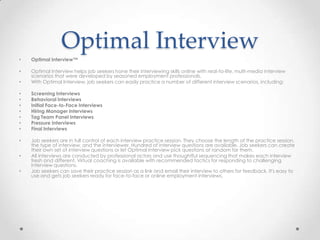 Optimal Interview
•   Optimal Interview™

•   Optimal Interview helps job seekers hone their interviewing skills online with real-to-life, multi-media interview
    scenarios that were developed by seasoned employment professionals.
•   With Optimal Interview, job seekers can easily practice a number of different interview scenarios, including:

•   Screening Interviews
•   Behavioral Interviews
•   Initial Face-to-Face Interviews
•   Hiring Manager Interviews
•   Tag Team Panel Interviews
•   Pressure Interviews
•   Final Interviews

•   Job seekers are in full control of each interview practice session. They choose the length of the practice session,
    the type of interview, and the interviewer. Hundred of interview questions are available. Job seekers can create
    their own set of interview questions or let Optimal Interview pick questions at random for them.
•   All interviews are conducted by professional actors and use thoughtful sequencing that makes each interview
    fresh and different. Virtual coaching is available with recommended tactics for responding to challenging
    interview questions.
•   Job seekers can save their practice session as a link and email their interview to others for feedback. It's easy to
    use and gets job seekers ready for face-to-face or online employment interviews.
 