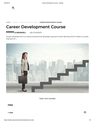 9/24/2019 Career Development Course - Edukite
https://edukite.org/course/career-development-course/ 1/8
HOME / COURSE / PERSONAL DEVELOPMENT / CAREER DEVELOPMENT COURSE
Career Development Course
( 5 REVIEWS ) 432 STUDENTS
Career development is a robust process that develops a person’s work identity which makes it a quite
vital part of …

FREE
1 YEAR
TAKE THIS COURSE
 