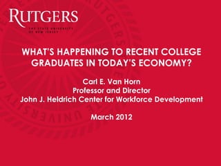 WHAT’S HAPPENING TO RECENT COLLEGE
 GRADUATES IN TODAY’S ECONOMY?
                  Carl E. Van Horn
               Professor and Director
John J. Heldrich Center for Workforce Development

                  March 2012
 