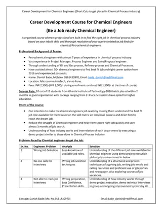 Career Development for Chemical Engineers (Short-Cuts to get placed in Chemical Process industry)
Contact: Danish Bade (Mo. No.9561430970) Email:bade_danish@rediffmail.com
Career Development Course for Chemical Engineers
(Be a Job ready Chemical Engineer)
A organized course wherein professional are built in to find the right job in chemical process industry
based on your inbuilt skills and thorough resolution of your queries related to job finds for
chemical/Petrochemical engineers.
Professional Background of Trainer:
• Petrochemical engineer with almost 7 years of experience in chemical process industry.
• Vast experience in Project Manager, Process Engineer and Sales/Proposal engineer.
• Through understanding of Oil and Gas process, Refinery process and Chemical Processes.
• Have assisted almost 50+ chemical engineers to find best fit job and right career option from
2016 and experienced pass outs.
• Name: Danish Bade, Mob No. 9561430970, Email: bade_danish@rediffmail.com
• Location: Microcomm InfoTech, Vanaz-Pune.
• Fees: INR 2,500/-(INR 1,000/- during enrollments and rest INR 1,500/- at the time of course)
Success Rate: 10 out of 15 students from Gharda Institute of Technology-2016 batch placed within 2
months in good organization with package ranging from 2-3 lacs. 5 students have opted for higher
education.
Intent of the course:
• Our intention to make the chemical engineers job ready by making them understand the best fit
job role available for them based on the skill matrix an individual possess and direct him to
reach the dream job.
• Reduce the struggle of Chemical engineer and help them secure right job quickly and save
almost 3 months of job search.
• Understanding of how industry works and interrelation of each department by executing a
demo project similar to those done in Chemical Process Industry.
Problems faced by Chemical engineers to get the Job:
Sr. No. Engineers Problem Analysis Solution
1 Wrong Job Selection Less-knowhow of
available Job roles.
Understanding of the different job role available for
chemical engineer using demo project execution
philosophy as mentioned in below
2 No one calls for
interviews
Wrong job selection
techniques
Understanding of a structured and proven
techniques of applying job, writing job emails and
calling recruiters and proficient use of job portals
and newspaper. Also exploring sources of job
vacancies.
3 Not able to crack job
interviews
Wrong preparation,
Less Confidence,
Presentation skills.
Understanding of how industry works through
demo project execution, demo technical interviews
in group and ongoing improvements points by all
 