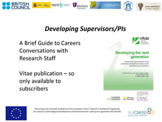 This project has received funding from the European Union’s Seventh Framework Programme
for research, technological development and demonstration under grant agreement No 643330
Developing Supervisors/PIs
A Brief Guide to Careers
Conversations with
Research Staff
Vitae publication – so
only available to
subscribers
 