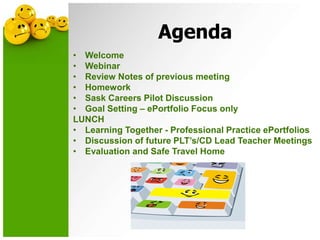 Agenda
• Welcome
• Webinar
• Review Notes of previous meeting
• Homework
• Sask Careers Pilot Discussion
• Goal Setting – ePortfolio Focus only
LUNCH
• Learning Together - Professional Practice ePortfolios
• Discussion of future PLT’s/CD Lead Teacher Meetings
• Evaluation and Safe Travel Home
 