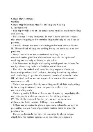 Career Development
Outline
Career Opportunities Medical Billing and Coding
I. Introduction
· The paper will look at the career opportunities medical billing
and coding.
· This career is very important in that it rests assures students
that they are going to be contributing positively to the lives of
parents.
· I would choose the medical coding to be best choice for me
II. The medical billing and coding being the same case or one
position
· Many institutions have continued holding it as a
comprehensive position while others provide the option of
working exclusively with one or the other
· It is important to begin addressing which position is best for
me by addressing their similarities and differences
· The biller is tasked with coordinating payments between
insurance providers and patients, keeping invoices organized,
and reminding all parties the amount owed and when it is due
III. Medical coders are not required to work with insurance
companies at all
· Coders are responsible for recording medical data and coding
it; for every treatment, item, or procedure there is a
corresponding code
· Coders provide billers with a sense of security, supplying the
correct code in order to streamline the billing process
IV. The skills required for the job, as well as duties are
different for both medical billing, and coding
· Billers are expected to obtain necessary referrals, as well as
pre-authorization from appropriate parties prior to specific
procedures.
· This also demands the biller is prepared to check patient
eligibility for certain services and procedures regarding
 