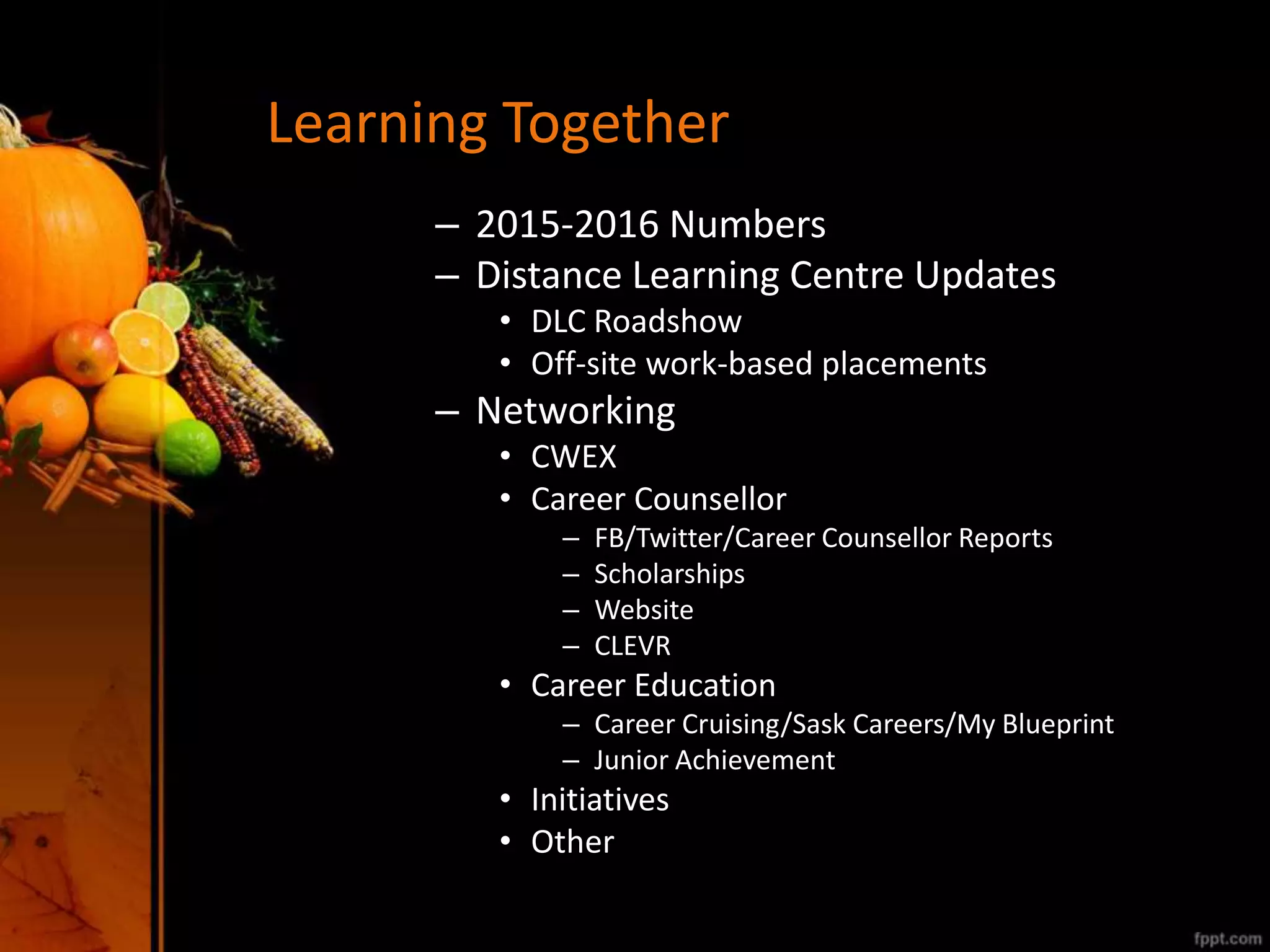 Learning Together
– 2015-2016 Numbers
– Distance Learning Centre Updates
• DLC Roadshow
• Off-site work-based placements
– Networking
• CWEX
• Career Counsellor
– FB/Twitter/Career Counsellor Reports
– Scholarships
– Website
– CLEVR
• Career Education
– Career Cruising/Sask Careers/My Blueprint
– Junior Achievement
• Initiatives
• Other
 
