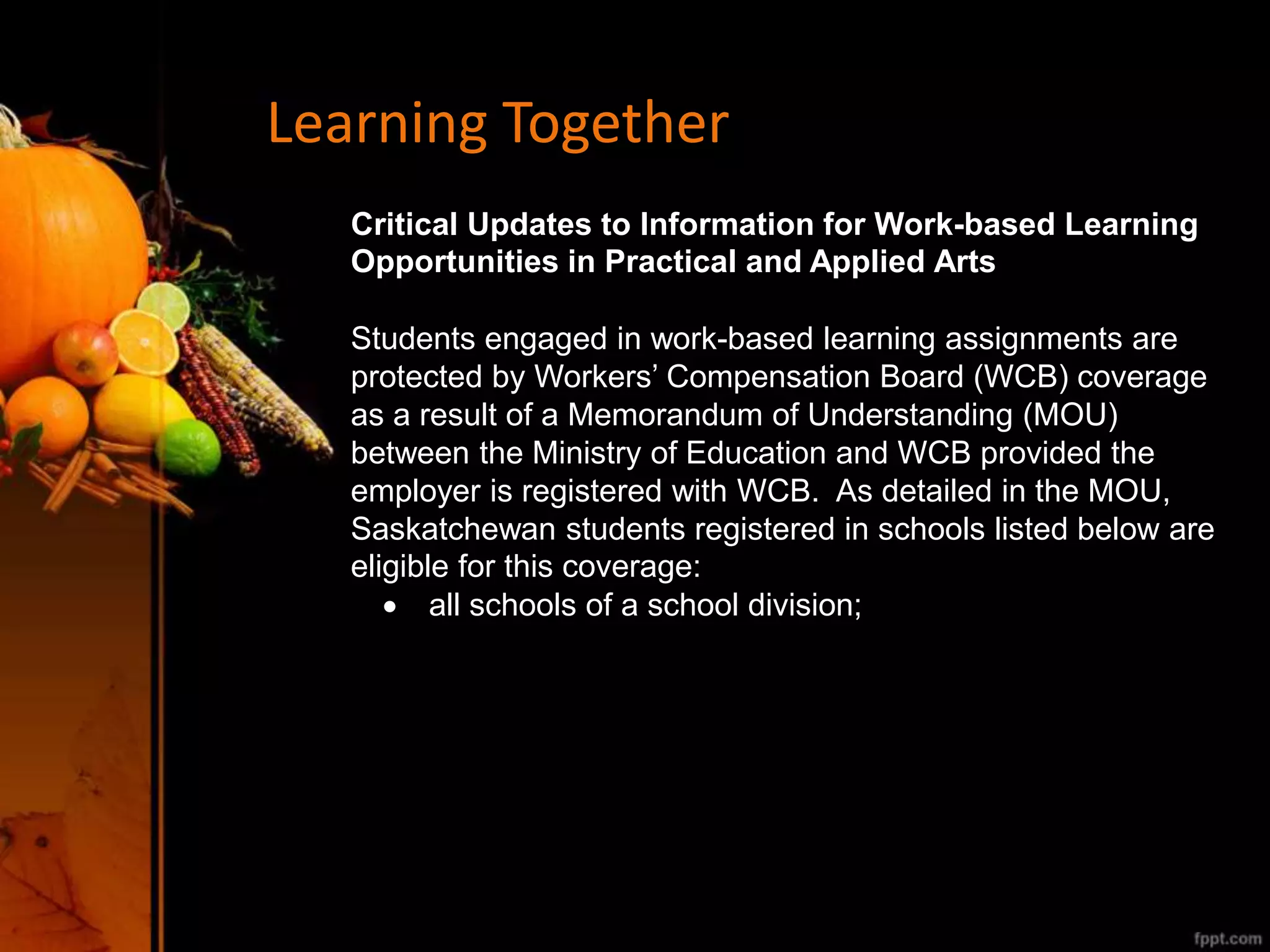 Learning Together
Critical Updates to Information for Work-based Learning
Opportunities in Practical and Applied Arts
Students engaged in work-based learning assignments are
protected by Workers’ Compensation Board (WCB) coverage
as a result of a Memorandum of Understanding (MOU)
between the Ministry of Education and WCB provided the
employer is registered with WCB. As detailed in the MOU,
Saskatchewan students registered in schools listed below are
eligible for this coverage:
 all schools of a school division;
 