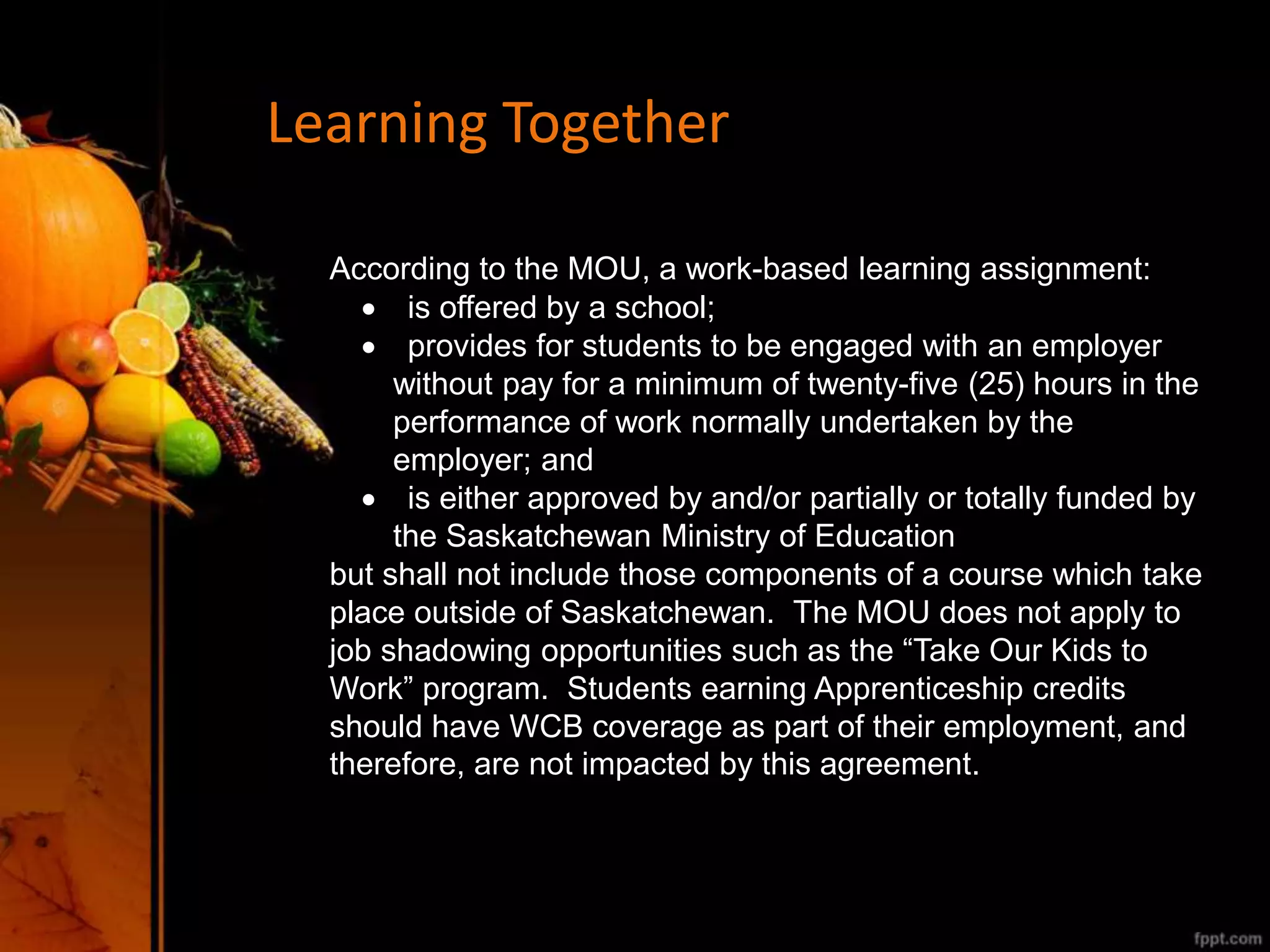 Learning Together
According to the MOU, a work-based learning assignment:
 is offered by a school;
 provides for students to be engaged with an employer
without pay for a minimum of twenty-five (25) hours in the
performance of work normally undertaken by the
employer; and
 is either approved by and/or partially or totally funded by
the Saskatchewan Ministry of Education
but shall not include those components of a course which take
place outside of Saskatchewan. The MOU does not apply to
job shadowing opportunities such as the “Take Our Kids to
Work” program. Students earning Apprenticeship credits
should have WCB coverage as part of their employment, and
therefore, are not impacted by this agreement.
 