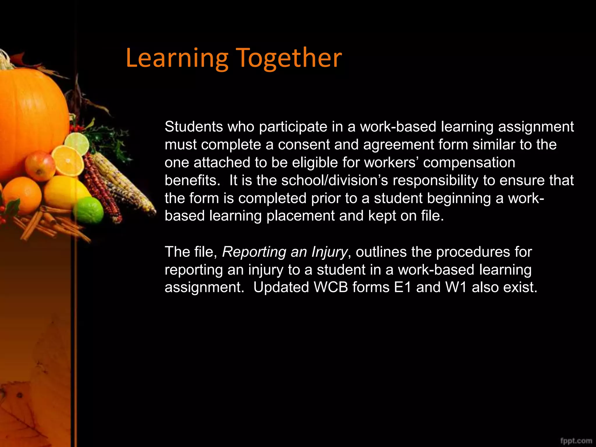 Learning Together
Students who participate in a work-based learning assignment
must complete a consent and agreement form similar to the
one attached to be eligible for workers’ compensation
benefits. It is the school/division’s responsibility to ensure that
the form is completed prior to a student beginning a work-
based learning placement and kept on file.
The file, Reporting an Injury, outlines the procedures for
reporting an injury to a student in a work-based learning
assignment. Updated WCB forms E1 and W1 also exist.
 