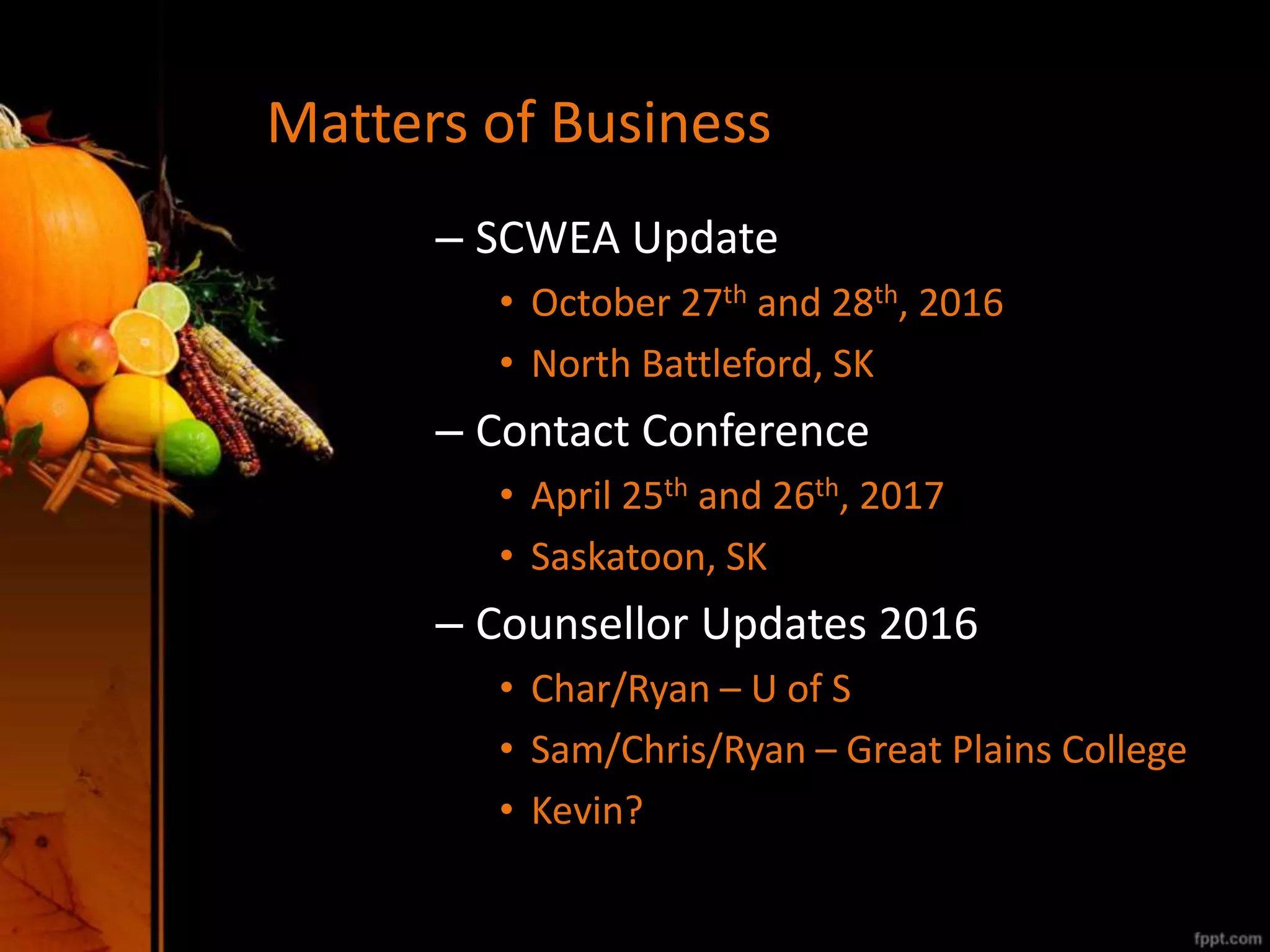 Matters of Business
– SCWEA Update
• October 27th and 28th, 2016
• North Battleford, SK
– Contact Conference
• April 25th and 26th, 2017
• Saskatoon, SK
– Counsellor Updates 2016
• Char/Ryan – U of S
• Sam/Chris/Ryan – Great Plains College
• Kevin?
 