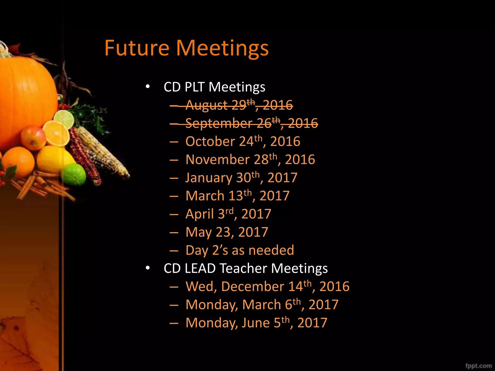 Future Meetings
• CD PLT Meetings
– August 29th, 2016
– September 26th, 2016
– October 24th, 2016
– November 28th, 2016
– January 30th, 2017
– March 13th, 2017
– April 3rd, 2017
– May 23, 2017
– Day 2’s as needed
• CD LEAD Teacher Meetings
– Wed, December 14th, 2016
– Monday, March 6th, 2017
– Monday, June 5th, 2017
 