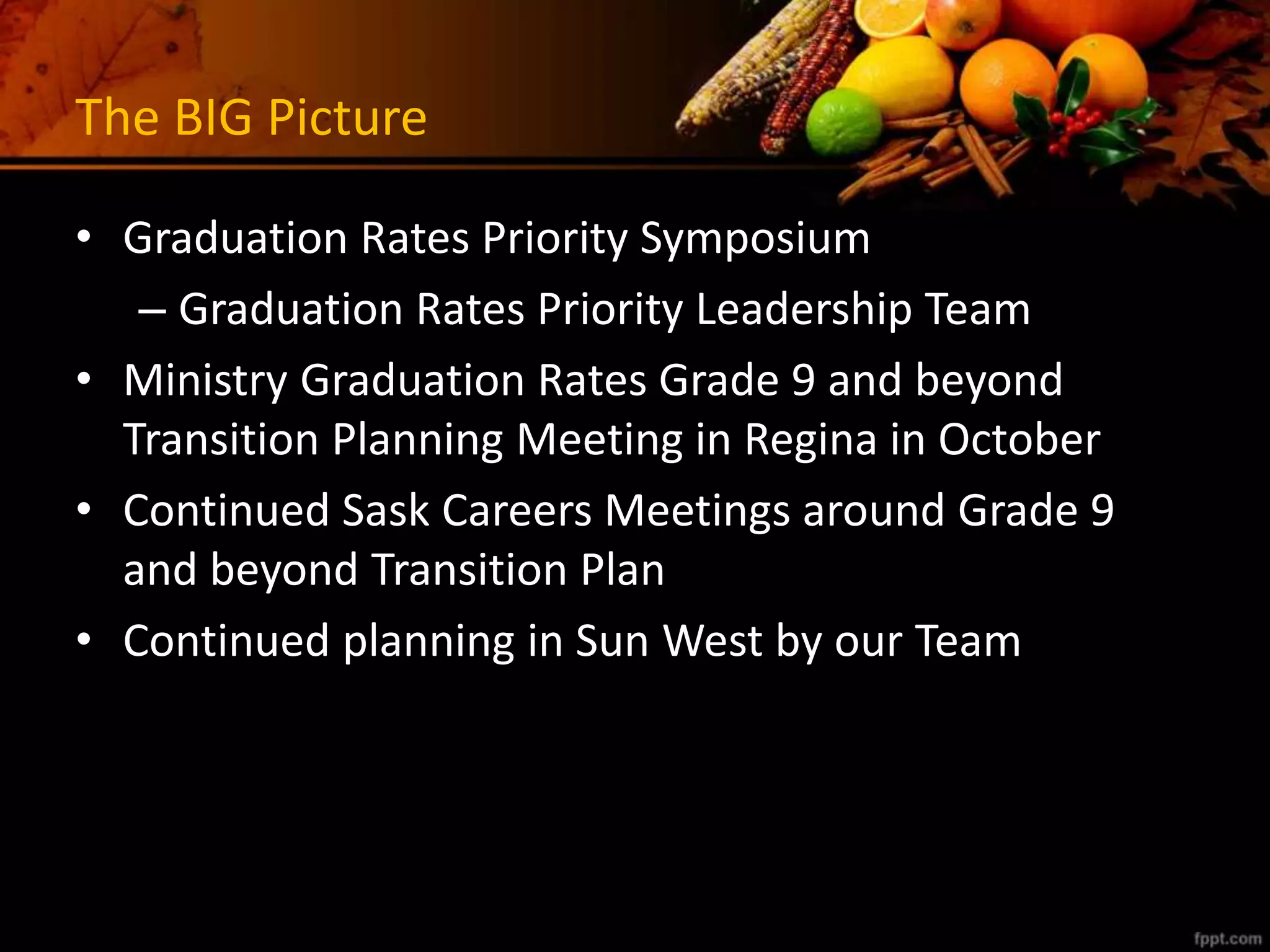 The BIG Picture
• Graduation Rates Priority Symposium
– Graduation Rates Priority Leadership Team
• Ministry Graduation Rates Grade 9 and beyond
Transition Planning Meeting in Regina in October
• Continued Sask Careers Meetings around Grade 9
and beyond Transition Plan
• Continued planning in Sun West by our Team
 