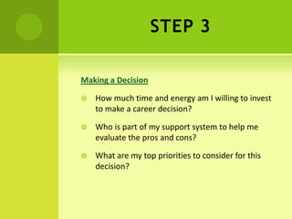 STEP 3
Making a Decision
 How much time and energy am I willing to invest
to make a career decision?
 Who is part of my support system to help me
evaluate the pros and cons?
 What are my top priorities to consider for this
decision?
 