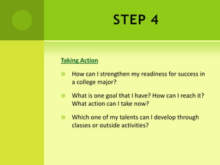 STEP 4
Taking Action
 How can I strengthen my readiness for success in
a college major?
 What is one goal that I have? How can I reach it?
What action can I take now?
 Which one of my talents can I develop through
classes or outside activities?
 