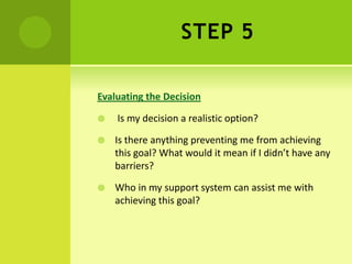 STEP 5
Evaluating the Decision
 Is my decision a realistic option?
 Is there anything preventing me from achieving
this goal? What would it mean if I didn’t have any
barriers?
 Who in my support system can assist me with
achieving this goal?
 