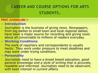 CAREER AND COURSE OPTIONS FOR ARTS
STUDENTS.
PRINT JOURNALISM -1
 Introduction
• Journalism is the business of giving news. Newspapers,
from big dailies to small town and local regional dailies,
have been a major source for recording and giving news
about all conceivable to millions of readers everyday.
 Working Conditions
• The work of reporters and correspondents is usually
hectic. They work under pressure to meet deadlines and
may work under trying conditions.
 Personality
• Journalists need to have a broad based education, good
general knowledge and a style of writing that is accurate,
readable and informed. Journalists need to be observant,
with keen interest in current affairs.
 