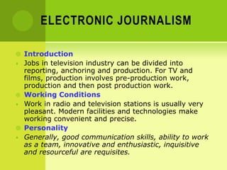ELECTRONIC JOURNALISM
 Introduction
• Jobs in television industry can be divided into
reporting, anchoring and production. For TV and
films, production involves pre-production work,
production and then post production work.
 Working Conditions
• Work in radio and television stations is usually very
pleasant. Modern facilities and technologies make
working convenient and precise.
 Personality
• Generally, good communication skills, ability to work
as a team, innovative and enthusiastic, inquisitive
and resourceful are requisites.
 
