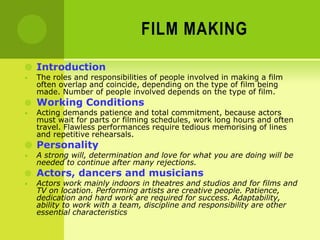 FILM MAKING
 Introduction
• The roles and responsibilities of people involved in making a film
often overlap and coincide, depending on the type of film being
made. Number of people involved depends on the type of film.
 Working Conditions
• Acting demands patience and total commitment, because actors
must wait for parts or filming schedules, work long hours and often
travel. Flawless performances require tedious memorising of lines
and repetitive rehearsals.
 Personality
• A strong will, determination and love for what you are doing will be
needed to continue after many rejections.
 Actors, dancers and musicians
• Actors work mainly indoors in theatres and studios and for films and
TV on location. Performing artists are creative people. Patience,
dedication and hard work are required for success. Adaptability,
ability to work with a team, discipline and responsibility are other
essential characteristics
 