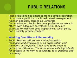 PUBLIC RELATIONS
• Public Relations has emerged from a simple operation
of corporate publicity to a broad based management
function popularly termed as Corporate
Communication. Public Relations professionals work in
offices with adequate secretarial help. They are
expected to maintain good appearance, social poise,
and a society precise conduct.
 Working Conditions & Personality
• Public Relation officers work with journalists,
managers and employees of an organisation and
members of the public. They have to be good at
getting on with them. The basic personality ingredients
for success in PR work is sociability, tact, patience and
diplomacy.
 