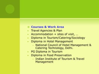  Courses & Work Area
• Travel Agencies & Plan
• Accommodation + sites of visit, …
• Diploma in Tourism/Catering/Sociology
• Diploma in Hotel Management
– National Council of Hotel Management &
Catering Technology, Delhi.
• PG Diploma in Tourism
• Diploma in Food Preservation
– Indian Institute of Tourism & Travel
Management
 