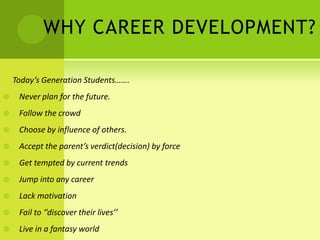 WHY CAREER DEVELOPMENT?
Today’s Generation Students…….
 Never plan for the future.
 Follow the crowd
 Choose by influence of others.
 Accept the parent’s verdict(decision) by force
 Get tempted by current trends
 Jump into any career
 Lack motivation
 Fail to ‘’discover their lives’’
 Live in a fantasy world
 