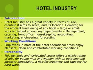 HOTEL INDUSTRY
 Introduction
• Hotel Industry has a great variety in terms of size,
clientele it aims to serve, and its location. However, for
the efficient functioning of any hotel – large or small,
work is divided among key departments – Management,
catering, front office, housekeeping, accounting,
marketing, engineering, forecasting.
 Working Conditions
• Employees in most of the hotel operational areas enjoy
pleasant, clean and comfortable working conditions.
 Personality
• This dynamic and variegated sector offers a whole range
of jobs for young men and women with an outgoing and
pleasant personality, a flair for creativity and capacity for
hard work.
 