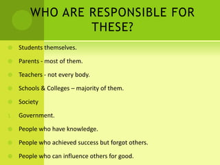 WHO ARE RESPONSIBLE FOR
THESE?
 Students themselves.
 Parents - most of them.
 Teachers - not every body.
 Schools & Colleges – majority of them.
 Society
1. Government.
 People who have knowledge.
 People who achieved success but forgot others.
 People who can influence others for good.
 