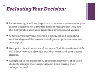 +
Evaluating Your Decision:
 As necessary, it will be important to review and evaluate your
career decisions on a regular basis to ensure that they are
still compatible with your priorities, interests and values.
 At times, you may find yourself beginning and repeating
various stages of the career development process over and
over again.
 Your priorities, interests and values will shift overtime which
will affect how you view the world-of-work and your career
choices.
 According to most research, approximately 85% of college
students change their major at least once during their
college career!
 