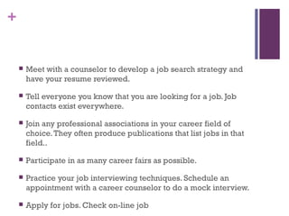 +
 Meet with a counselor to develop a job search strategy and
have your resume reviewed.
 Tell everyone you know that you are looking for a job. Job
contacts exist everywhere.
 Join any professional associations in your career field of
choice.They often produce publications that list jobs in that
field..
 Participate in as many career fairs as possible.
 Practice your job interviewing techniques. Schedule an
appointment with a career counselor to do a mock interview.
 Apply for jobs. Check on-line job
 