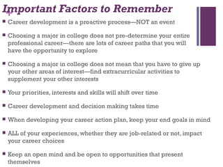 +Important Factors to Remember
 Career development is a proactive process—NOT an event
 Choosing a major in college does not pre-determine your entire
professional career—there are lots of career paths that you will
have the opportunity to explore
 Choosing a major in college does not mean that you have to give up
your other areas of interest—find extracurricular activities to
supplement your other interests
 Your priorities, interests and skills will shift over time
 Career development and decision making takes time
 When developing your career action plan, keep your end goals in mind
 ALL of your experiences, whether they are job-related or not, impact
your career choices
 Keep an open mind and be open to opportunities that present
themselves
 