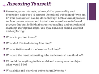 + AssessingYourself:
 Assessing your interests, values, skills, personality and
motivation helps you to answer the critical question of “who am
I?”This assessment can be done through both a formal process
such as career assessment inventories as well as an informal
process through individual career counseling and experiential
learning. During this stage, you may consider asking yourself
and exploring:
 What’s important to me?
 What do I like to do in my free time?
 What activities make me lose track of time?
 What are the most interesting jobs and careers I can think of?
 If I could do anything in this world and money was no object,
what would I do?
 What skills and activities come naturally to me?
 