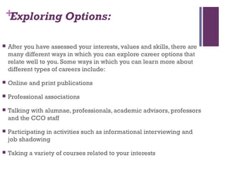 +Exploring Options:
 After you have assessed your interests, values and skills, there are
many different ways in which you can explore career options that
relate well to you. Some ways in which you can learn more about
different types of careers include:
 Online and print publications
 Professional associations
 Talking with alumnae, professionals, academic advisors, professors
and the CCO staff
 Participating in activities such as informational interviewing and
job shadowing
 Taking a variety of courses related to your interests
 