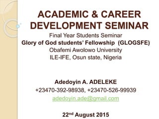ACADEMIC & CAREER
DEVELOPMENT SEMINAR
Final Year Students Seminar
Glory of God students’ Fellowship (GLOGSFE)
Obafemi Awolowo University
ILE-IFE, Osun state, Nigeria
Adedoyin A. ADELEKE
+23470-392-98938, +23470-526-99939
adedoyin.ade@gmail.com
22nd August 2015
 