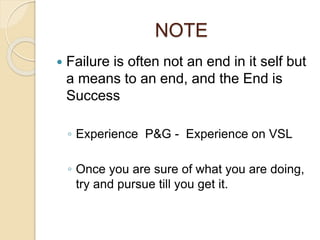 NOTE
 Failure is often not an end in it self but
a means to an end, and the End is
Success
◦ Experience P&G - Experience on VSL
◦ Once you are sure of what you are doing,
try and pursue till you get it.
 