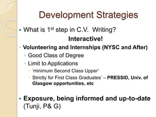 Development Strategies
 What is 1st step in C.V. Writing?
Interactive!
◦ Volunteering and Internships (NYSC and After)
◦ Good Class of Degree
◦ Limit to Applications
 ‘minimum Second Class Upper’
 Strictly for First Class Graduates’ – PRESSID, Univ. of
Glasgow opportunities, etc
 Exposure, being informed and up-to-date
(Tunji, P& G)
 
