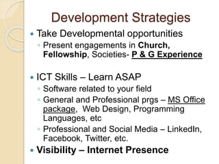 Development Strategies
 Take Developmental opportunities
◦ Present engagements in Church,
Fellowship, Societies- P & G Experience
 ICT Skills – Learn ASAP
◦ Software related to your field
◦ General and Professional prgs – MS Office
package, Web Design, Programming
Languages, etc
◦ Professional and Social Media – LinkedIn,
Facebook, Twitter, etc.
 Visibility – Internet Presence
 