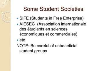 Some Student Societies
 SIFE (Students in Free Enterprise)
 AIESEC (Association internationale
des étudiants en sciences
économiques et commerciales)
 etc
NOTE: Be careful of unbeneficial
student groups
 