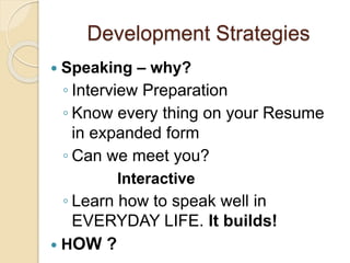 Development Strategies
 Speaking – why?
◦ Interview Preparation
◦ Know every thing on your Resume
in expanded form
◦ Can we meet you?
Interactive
◦ Learn how to speak well in
EVERYDAY LIFE. It builds!
 HOW ?
 