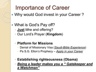 Importance of Career
 Why would God invest in your Career ?
 What is God’s Pay off?
◦ Just tithe and offering?
◦ Our Lord’s Prayer (Kingdom)
◦ Platform for Missions
 Denial of Missionary Visa (Saudi-Bible Experience)
 Pa S.G. Elton’s Prophecy – Apply in your Career
◦ Establishing righteousness (Obama)
◦ Being a leader makes you a “ Gatekeeper and
a Watchman”
 