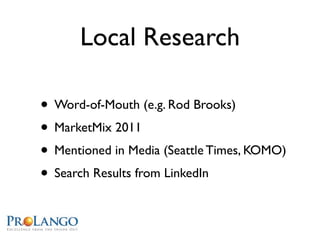 Local Research

• Word-of-Mouth (e.g. Rod Brooks)
• MarketMix 2011
• Mentioned in Media (Seattle Times, KOMO)
• Search Results from LinkedIn
 