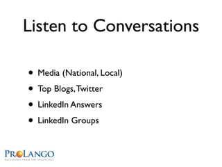 Listen to Conversations

• Media (National, Local)
• Top Blogs, Twitter
• LinkedIn Answers
• LinkedIn Groups
 